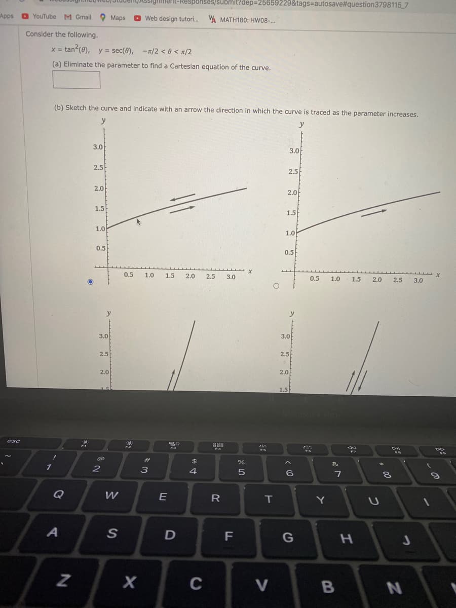 web) JiudenyASsigiment-Responses/submit?dep3D25659229&tags=autosave%#question3798115 7
Apps
O YouTube M Gmail
O Maps
O Web design tutori. WA MATH180: HWO8-..
Consider the following.
x = tan (0), y = sec(0), -x/2 < 0 < x/2
%3D
(a) Eliminate the parameter to find a Cartesian equation of the curve.
(b) Sketch the curve and indicate with an arrow the direction in which the curve is traced as the parameter increases.
y
y
3.0
3.0
2.5
2.5
2.0
2.0
1.5
1.5
1.0
1.0
0.5
0.5
0.5
1.0
1.5
2.0
2.5
3.0
0.5
1.0
1.5
2.0
2.5
3.0
y
y
3.0
3.0
2.5
2,5
2.0
2.0
1.5
esc
30
888
%23
$4
&
2
4.
Q
W
E
R
IT
Y
G
H.
C
V
