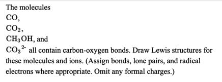 The molecules
CO,
CO2,
CH,ОН, and
CO3? all contain carbon-oxygen bonds. Draw Lewis structures for
these molecules and ions. (Assign bonds, lone pairs, and radical
electrons where appropriate. Omit any formal charges.)
