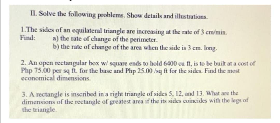 II. Solve the following problems. Show details and illustrations.
1.The sides of an equilateral triangle are increasing at the rate of 3 cm/min.
a) the rate of change of the perimeter.
b) the rate of change of the area when the side is 3 cm. long.
Find:
2. An open rectangular box w/ square ends to hold 6400 cu ft, is to be built at a cost of
Php 75.00 per sq ft. for the base and Php 25.00 /sq ft for the sides. Find the most
economical dimensions.
3. A rectangle is inscribed in a right triangle of sides 5, 12, and 13. What are the
dimensions of the rectangle of greatest area if the its sides coincides with the legs of
the triangle.
