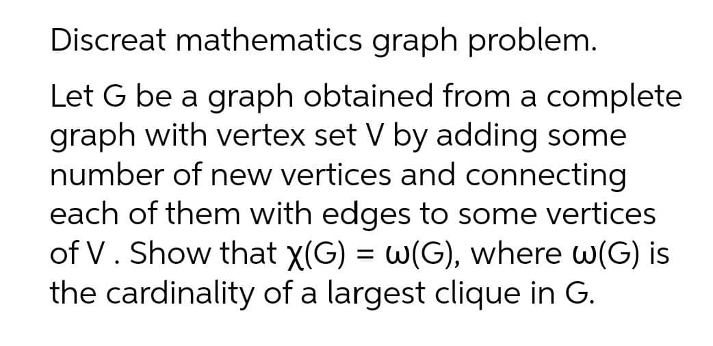 Discreat mathematics graph problem.
Let G be a graph obtained from a complete
graph with vertex set V by adding some
number of new vertices and connecting
each of them with edges to some vertices
of V. Show that x(G) = w(G), where w(G) is
the cardinality of a largest clique in G.
