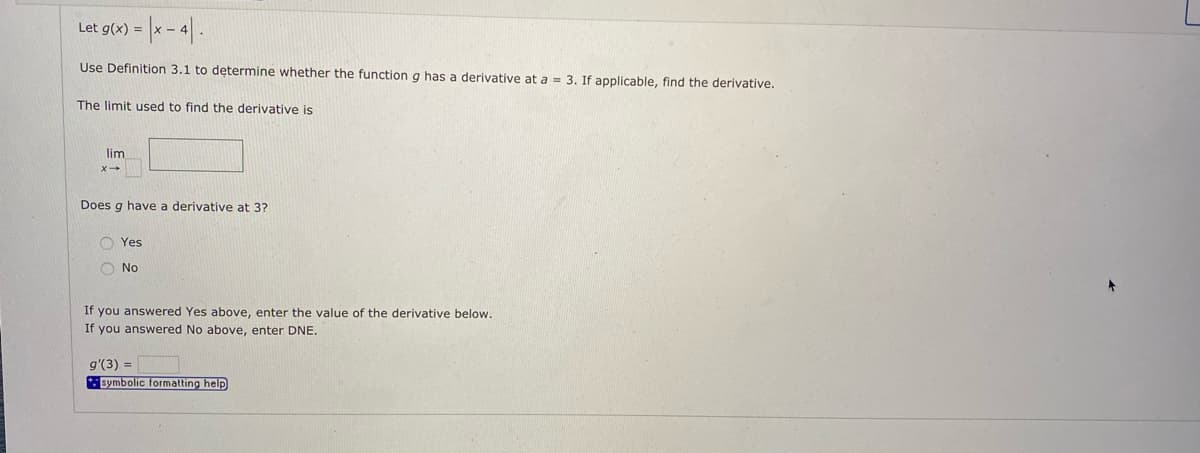 Let g(x) =
Use Definition 3.1 to determine whether the function g has a derivative at a = 3. If applicable, find the derivative.
The limit used to find the derivative is
lim
Does g have a derivative at 3?
O Yes
O No
If you answered Yes above, enter the value of the derivative below.
If you answered No above, enter DNE.
g'(3) =
* Bymbolic formatting help
