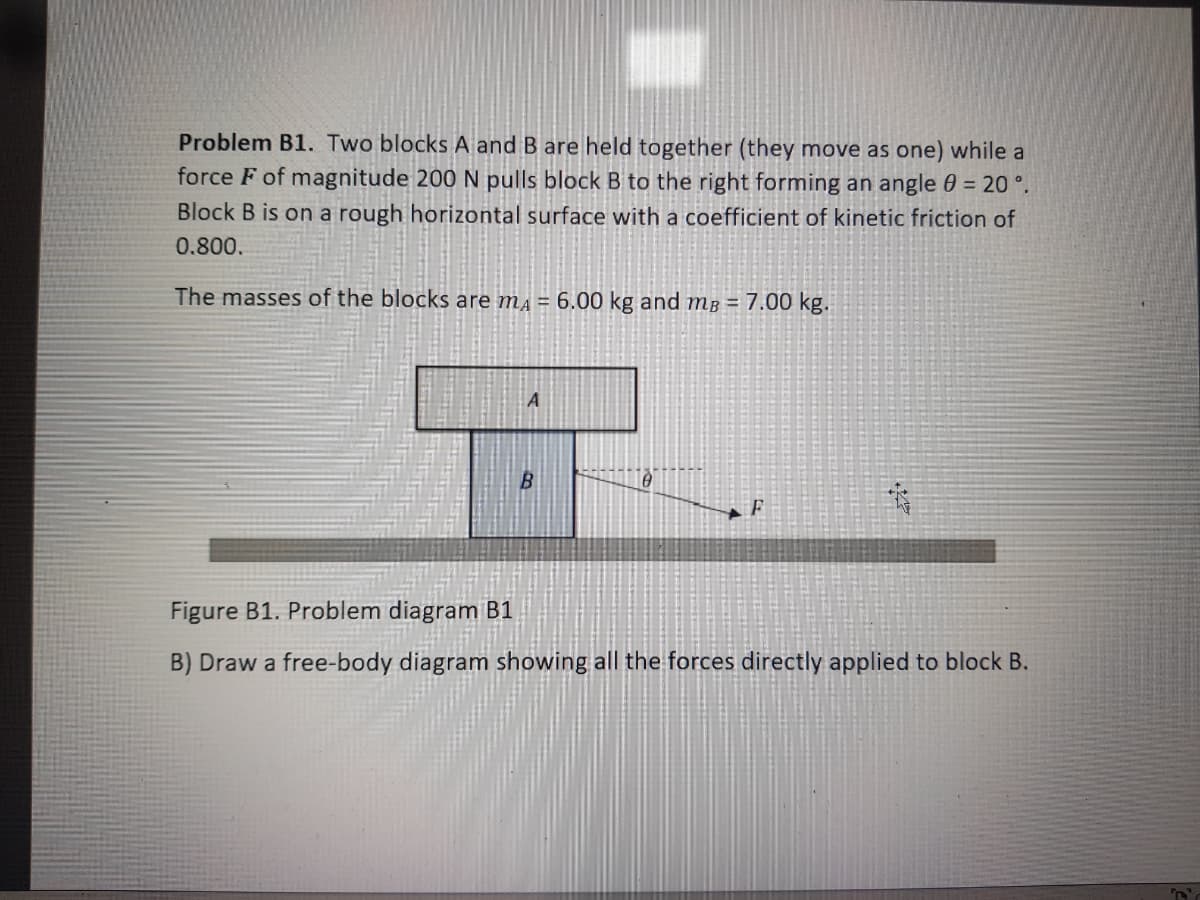 Problem B1. Two blocks A and B are held together (they move as one) while a
force F of magnitude 200 N pulls block B to the right forming an angle 0 = 20 °.
Block B is on a rough horizontal surface with a coefficient of kinetic friction of
0.800.
The masses of the blocks are mā = 6.00 kg and mB = 7.00 kg.
B.
Figure B1. Problem diagram B1
B) Draw a free-body diagram showing all the forces directly applied to block B.
