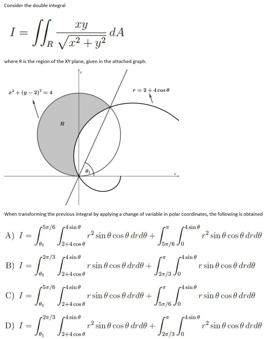 Consider the double integral
xy
I =
dA
x² + y2
where R is the region of the XY plane, given in the attached graph.
a? + (y – 2)? = 4
r = 2+4 cos 0
R
When transforming the previous integral by applying a change of variable in polar coordinates, the following is obtained
5T/6
c4 sin 0
c4 sin 0
А) І %—
p2 sin 0 cos 0 drd0 +
p2 sin 0 cos 0 drd0
57/6
r27
r4 sin 0
4 sin 0
В) I %—
J01
r sin 0 cos 0 drd0 +
r sin 0 cos 0 drde
2+4 cos 0
27/3 Jo
r5T/6
c4 sin 0
4 sin 0
C) I =
r sin 0 cos 0 drde +
r sin 0 cos drd0
01
57/6
2n/3
4 sin 0
c4 sin 0
D) I =
01
p sin 0 cos 0 drd0 +
p2 sin 0 cos 0 drde
