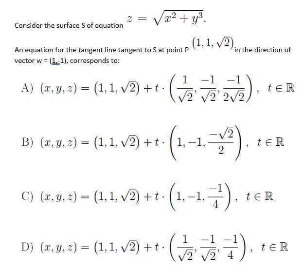 Va? + y3.
2 =
Consider the surface S of equation
(1, 1, v2),
An equation for the tangent line tangent to S at point P
in the direction of
vector w = (1,-1), corresponds to:
1
-1
-1
A) (x, y, 2) = (1, 1, v2) + t.
te R
V2' V2' 2/2,
(1-1.=
B) (x, y, z) = (1, 1, v2) + t · (1,
te R
2
C) (x, y, 2) = (1,1, v2) + t - (1, –1,
(1-1.7).
teR
-1
D) (x, Y, 2) = (1, 1, v2) +t.
teR
/2' 2' 4
(
