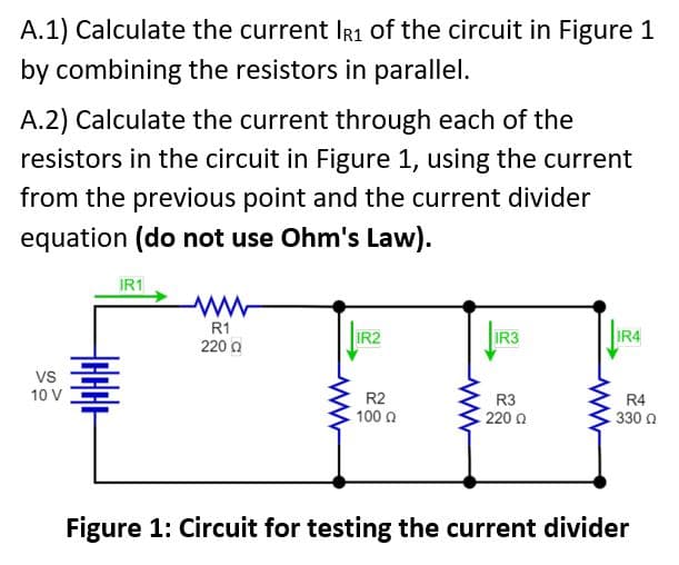A.1) Calculate the current IR1 of the circuit in Figure 1
by combining the resistors in parallel.
A.2) Calculate the current through each of the
resistors in the circuit in Figure 1, using the current
from the previous point and the current divider
equation (do not use Ohm's Law).
VS
10 V
IR1
R1
220 Ω
IR2
R2
- 100 Q
IR3
R3
220 Ω
IR4
R4
330 Ω
Figure 1: Circuit for testing the current divider