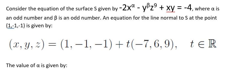 Consider the equation of the surface S given by -2x" - yPz° + xy = -4, where a is
an odd number and B is an odd number. An equation for the line normal to S at the point
(1,-1,-1) is given by:
(л, у, 2) 3 -1) + t(-7,6, 9), tER
(1, – 1,
te R
The value of a is given by:
