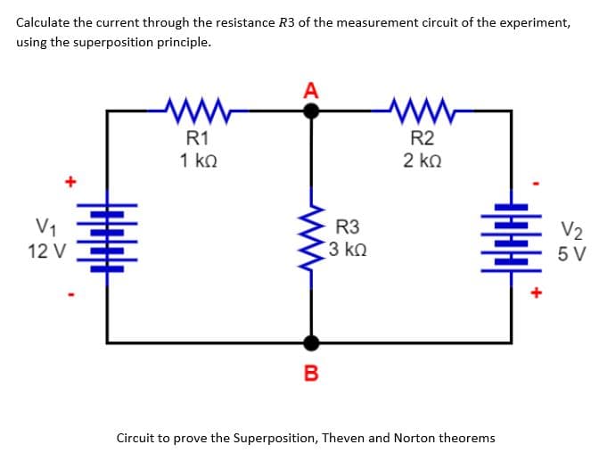 Calculate the current through the resistance R3 of the measurement circuit of the experiment,
using the superposition principle.
V₁
12 V
ww
R1
1 ΚΩ
A
B
R3
3 ΚΩ
www
R2
2 ΚΩ
-
Circuit to prove the Superposition, Theven and Norton theorems
+
V₂
5 V