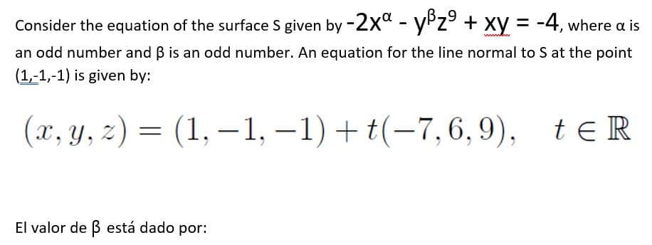 Consider the equation of the surface S given by -2x" - yPz + xy = -4, where a is
wwwww
an odd number and B is an odd number. An equation for the line normal to S at the point
(1,-1,-1) is given by:
(x, y, z) = teR
(1, – 1, –1) + t(-7,6,9),
El valor de ß está dado por:
