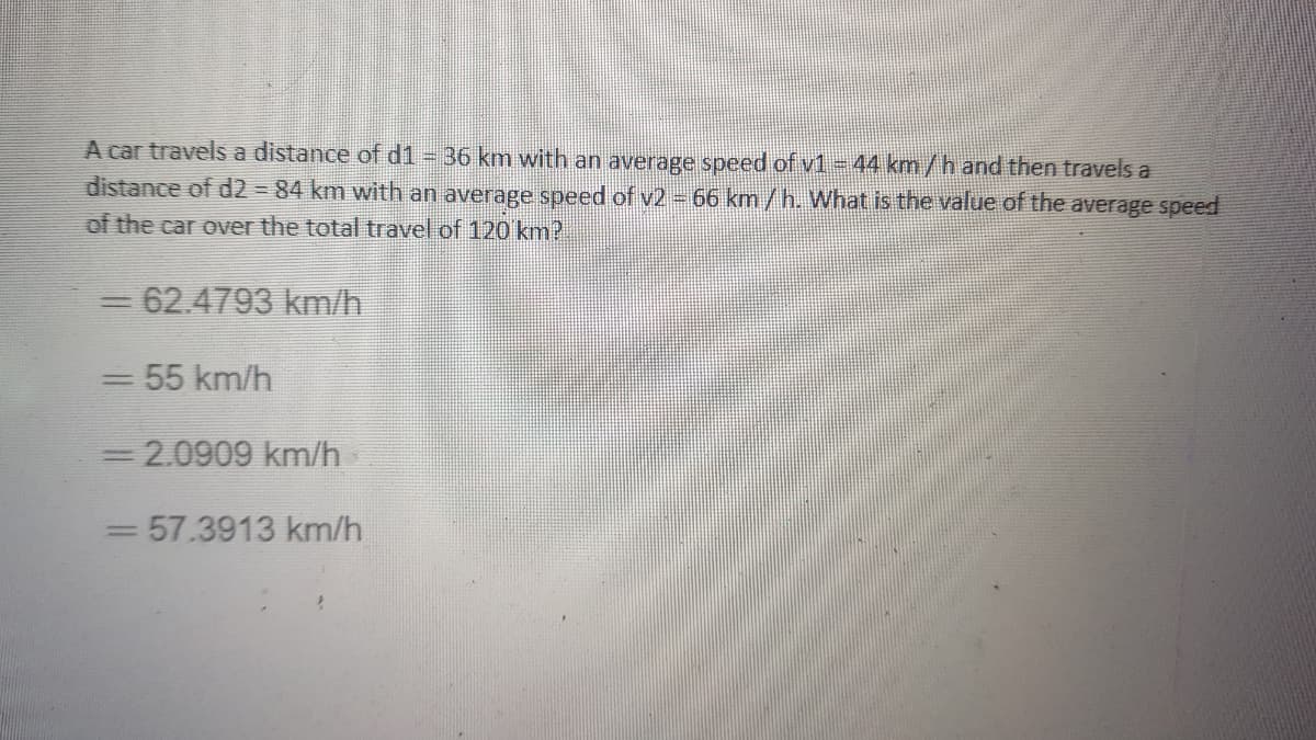 A car travels a distance of d1 = 36 km with an average speed of v1 -44 km/h and then travels a
distance of d2 =84 km with an average speed of v2 - 66 km/h. What is the value of the average speed
of the car over the total travel of 120 km?
=62.4793 km/h
55 km/h
|3|
3 2.0909 km/h
=D57.3913 km/h
