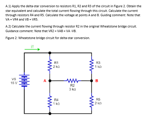 A.1) Apply the delta-star conversion to resistors R1, R2 and R3 of the circuit in Figure 2. Obtain the
star equivalent and calculate the total current flowing through this circuit. Calculate the current
through resistors R4 and R5. Calculate the voltage at points A and B. Guiding comment: Note that
VA = VR4 and VB = VR5.
A.2) Calculate the current flowing through resistor R2 in the original Wheatstone bridge circuit.
Guidance comment: Note that VR2 = VAB = VA-VB.
Figure 2: Wheatstone bridge circuit for delta-star conversion.
VS
15 V
HHHHH
A
R1
2 ΚΩ
R4
1kQ
R2
3 ΚΩ
R3
1 ΚΩ
B
00
R5
2 ko