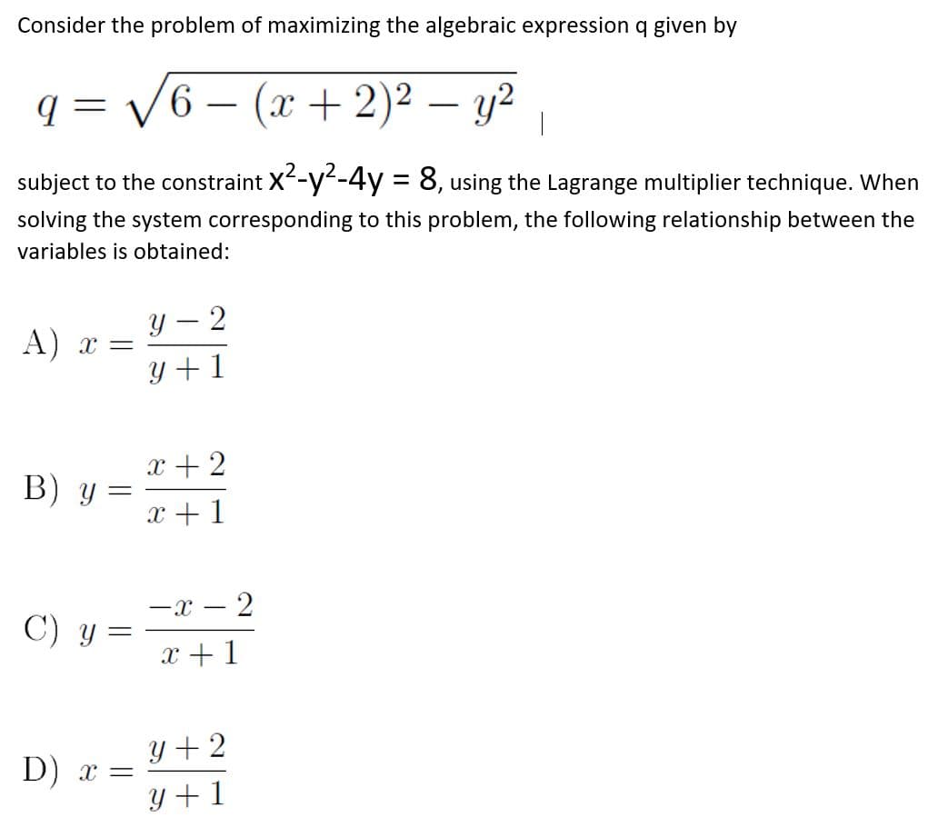 Consider the problem of maximizing the algebraic expression q given by
V6 – (x + 2)² – y2
-
-
subject to the constraint X-y-4y = 8, using the Lagrange multiplier technique. When
%3D
solving the system corresponding to this problem, the following relationship between the
variables is obtained:
Y – 2
|
A) x =
Y + 1
x + 2
В) у —
x + 1
-x – 2
C) y =
x +1
y + 2
D) x =
Y +1
