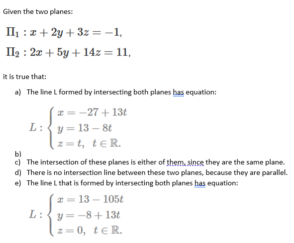 Given the two planes:
II1 : x + 2y + 3z = –1,
По : 2а + 5у + 1423D 11,
it is true that:
a) The line L formed by intersecting both planes has equation:
x = -27+13t
L:
y= 13 – 8t
z= t, teR.
b)
c) The intersection of these planes is either of them, since they are the same plane.
d) There is no intersection line between these two planes, because they are parallel.
e) The line L that is formed by intersecting both planes has equation:
13 – 105t
L:
y= -8+13t
z= 0, te R.
