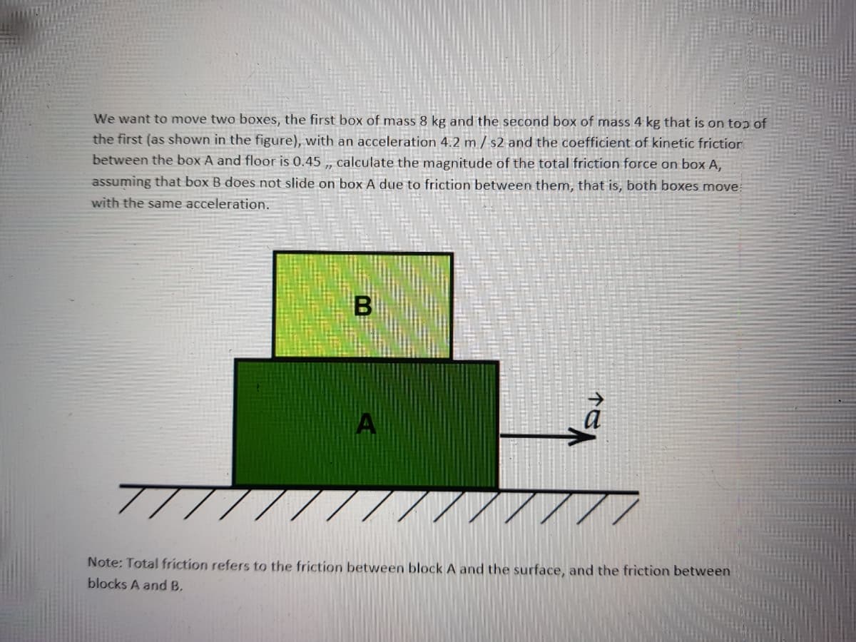 We want to move two boxes, the first box of mass 8 kg and the second box of mass 4 kg that is on top of
the first (as shown in the figure), with an acceleration 4.2 m / s2 and the coefficient of kinetic frictior
between the box A and floor is 0.45 , calculate the magnitude of the total friction force on box A,
assuming that box B does not slide on box A due to friction between them, that is, both boxes move
with the same acceleration.
A
Note: Total friction refers to the friction between block A and the surface, and the friction between
blocks A and B,
