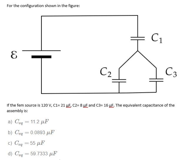 For the configuration shown in the figure:
C1
C2
C3
If the fem source is 120 V, C1= 21 µF, C2= 8 µF and C3= 16 µF. The equivalent capacitance of the
assembly is:
a) Ceg = 11.2 µF
b) Ceq = 0.0893 µF
c) Ceg = 55 µF
d) Ceg = 59.7333 µF
