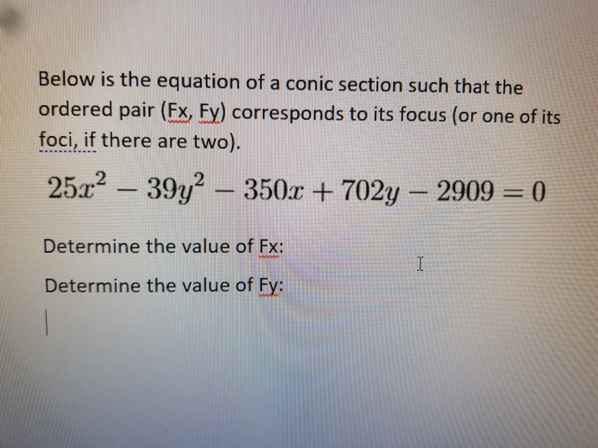 Below is the equation of a conic section such that the
ordered pair (Fx, Fy) corresponds to its focus (or one of its
foci, if there are two).
25x2 - 39y? - 350r + 702y - 2909 = 0
Determine the value of Fx:
wwww
Determine the value of Fy:
