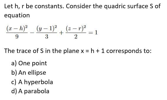 Let h, r be constants. Consider the quadric surface S of
equation
(x – h)2
(y-
1)?, (z – r)?
1
3
The trace of S in the plane x =h +1 corresponds to:
a) One point
b) An ellipse
c) A hyperbola
d) A parabola
