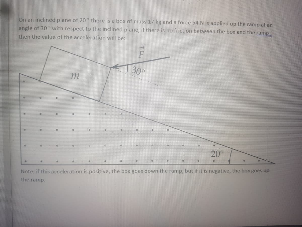 On an inclined plane of 20 there is a box of mass 17 kg and a force 54 N is applied up the ramp at an
angle of 30 ° with respect to the inclined plane, if there is no friction between the box and the ramp,
then the value of the acceleration will be:
30°
m
20°
Note: if this acceleration is positive, the box goes down the ramp, but if it is negative, the box goes up
the ramp.
