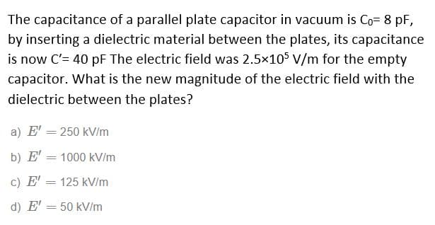 The capacitance of a parallel plate capacitor in vacuum is Co= 8 pF,
by inserting a dielectric material between the plates, its capacitance
is now C'= 40 pF The electric field was 2.5x105 v/m for the empty
capacitor. What is the new magnitude of the electric field with the
dielectric between the plates?
a) E' = 250 kV/m
b) E'
1000 kV/m
c) E' = 125 kV/m
d) E' = 50 kV/m
