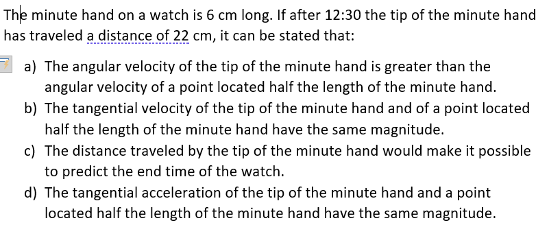 The minute hand on a watch is 6 cm long. If after 12:30 the tip of the minute hand
has traveled a distance of 22 cm, it can be stated that:
a) The angular velocity of the tip of the minute hand is greater than the
angular velocity of a point located half the length of the minute hand.
b) The tangential velocity of the tip of the minute hand and of a point located
half the length of the minute hand have the same magnitude.
c) The distance traveled by the tip of the minute hand would make it possible
to predict the end time of the watch.
d) The tangential acceleration of the tip of the minute hand and a point
located half the length of the minute hand have the same magnitude.
