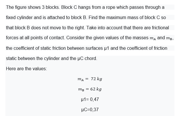 The figure shows 3 blocks. Block C hangs from a rope which passes through a
fixed cylinder and is attached to block B. Find the maximum mass of block C so
that block B does not move to the right. Take into account that there are frictional
forces at all points of contact. Consider the given values of the masses m, and mg,
the coefficient of static friction between surfaces µ1 and the coefficient of friction
static between the cylinder and the µC chord.
Here are the values:
ma = 72 kg
mg = 62 kg
µ1= 0,47
µC=0,37
