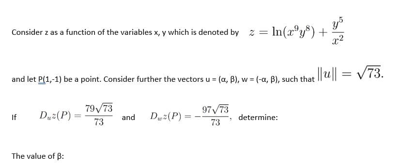 Consider z as a function of the variables x, y which is denoted by z
= In(x°y*) +
x2
y5
and let P(1,-1) be a point. Consider further the vectorsu = (a, B), w = (-a, B), such that ||u|l = v 73.
V73.
W
79/73
97/73
If
Duz(P) =
73
Duz(P) :
and
determine:
%3D
73
The value of B:
