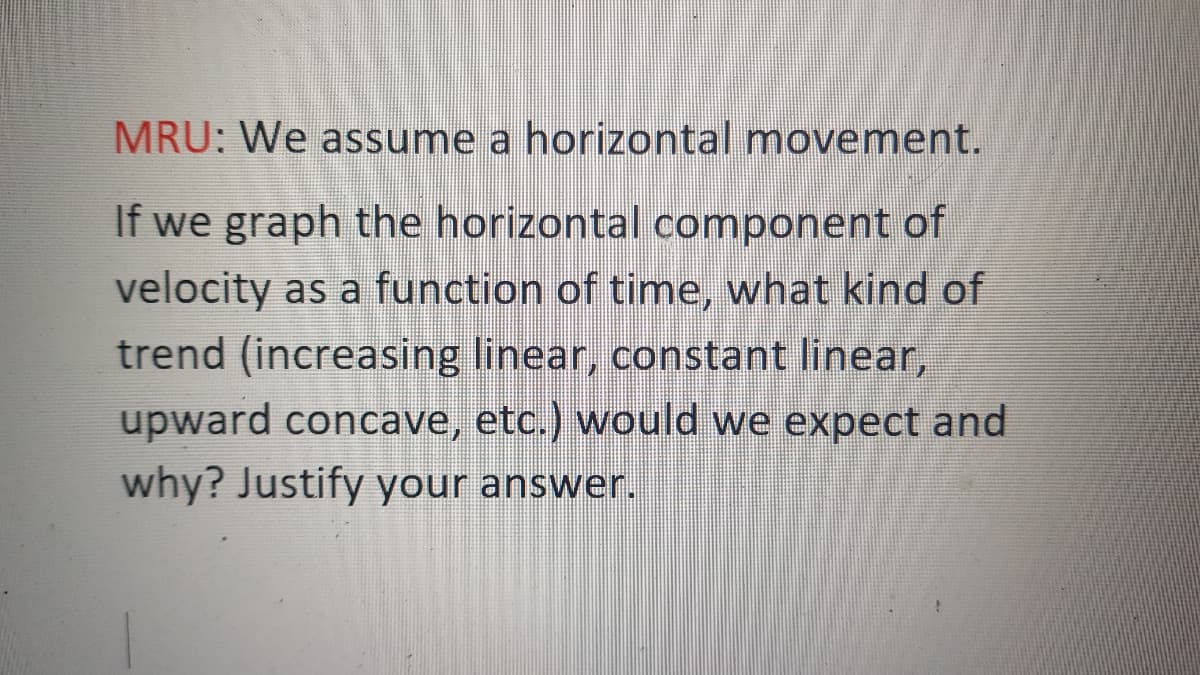 MRU: We assume a horizontal movement.
If we graph the horizontal component of
velocity as a function of time, what kind of
trend (increasing linear, constant linear,
upward concave, etc.) would we expect and
why? Justify your answer.
