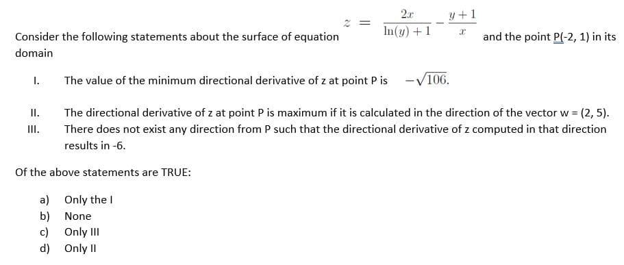 2.x
y +1
In(y) + 1
Consider the following statements about the surface of equation
and the point P(-2, 1) in its
domain
I.
The value of the minimum directional derivative of z at point P is
-V106.
II.
The directional derivative of z at point P is maximum if it is calculated in the direction of the vector w = (2, 5).
II.
There does not exist any direction from P such that the directional derivative of z computed in that direction
results in -6.
Of the above statements are TRUE:
a) Only the I
b)
None
c)
Only III
d) Only II
