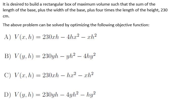 It is desired to build a rectangular box of maximum volume such that the sum of the
length of the base, plus the width of the base, plus four times the length of the height, 230
cm.
The above problem can be solved by optimizing the following objective function:
A) V(x, h) = 230ch – 4ha? – xh²
B) V(y, h) = 230yh – yh? – 4hy?
C) V(x, h) = 230xh – ha?
– xh?
D) V(y, h) = 230yh – 4yh? – hy?
-
