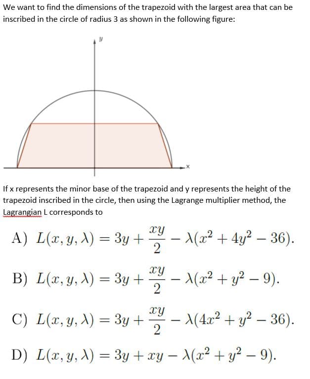 We want to find the dimensions of the trapezoid with the largest area that can be
inscribed in the circle of radius 3 as shown in the following figure:
If x represents the minor base of the trapezoid and y represents the height of the
trapezoid inscribed in the circle, then using the Lagrange multiplier method, the
Lagrangian L corresponds to
xy
A) L(x, y, A) = 3y +
- (x² + 4y² – 36).
2
-
xy
B) L(x, y, X) = 3y +
(x² + y² – 9).
-
xy
C) L(x, y, X) = 3y +
– (4x² + y² – 36).
2
D) L(x, y, A) = 3y + xy – \(x² + y² – 9).
