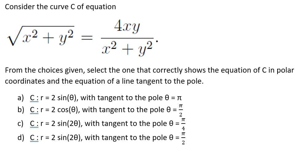 Consider the curve C of equation
4.xy
V22 + y?
x² + y?
From the choices given, select the one that correctly shows the equation of C in polar
coordinates and the equation of a line tangent to the pole.
a) C:r= 2 sin(0), with tangent to the pole 0 = N
b) C:r= 2 cos(0), with tangent to the pole 0 =
c) C:r=2 sin(20), with tangent to the pole 0 =
d) C:r= 2 sin(20), with tangent to the pole 0 =
