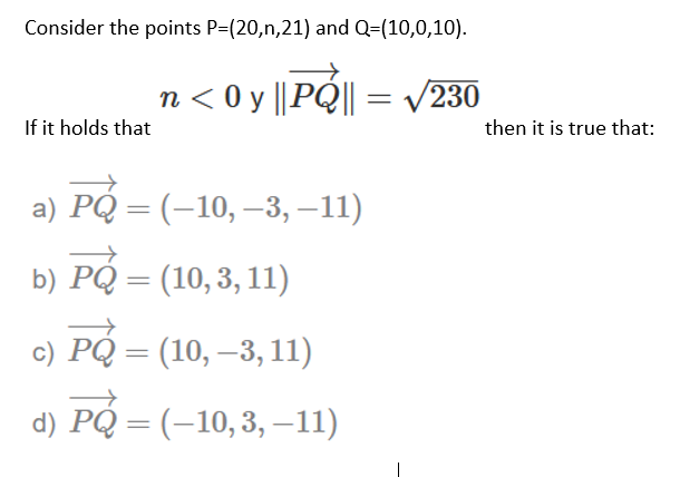 Consider the points P=(20,n,21) and Q=(10,0,10).
n < 0 y ||PQ|| = /230
If it holds that
then it is true that:
a) PQ = (–10, –3, –11)
b) PQ = (10,3, 11)
c) PQ = (10, –3, 11)
d) PQ = (-10,3, –11)
