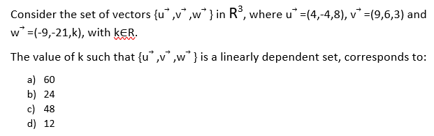 Consider the set of vectors {u" ,v ,w } in R°, where u =(4,-4,8), v =(9,6,3) and
w =(-9,-21,k), with kER.
The value of k such that {u ,v ,w } is a linearly dependent set, corresponds to:
a) 60
b) 24
c) 48
d) 12
