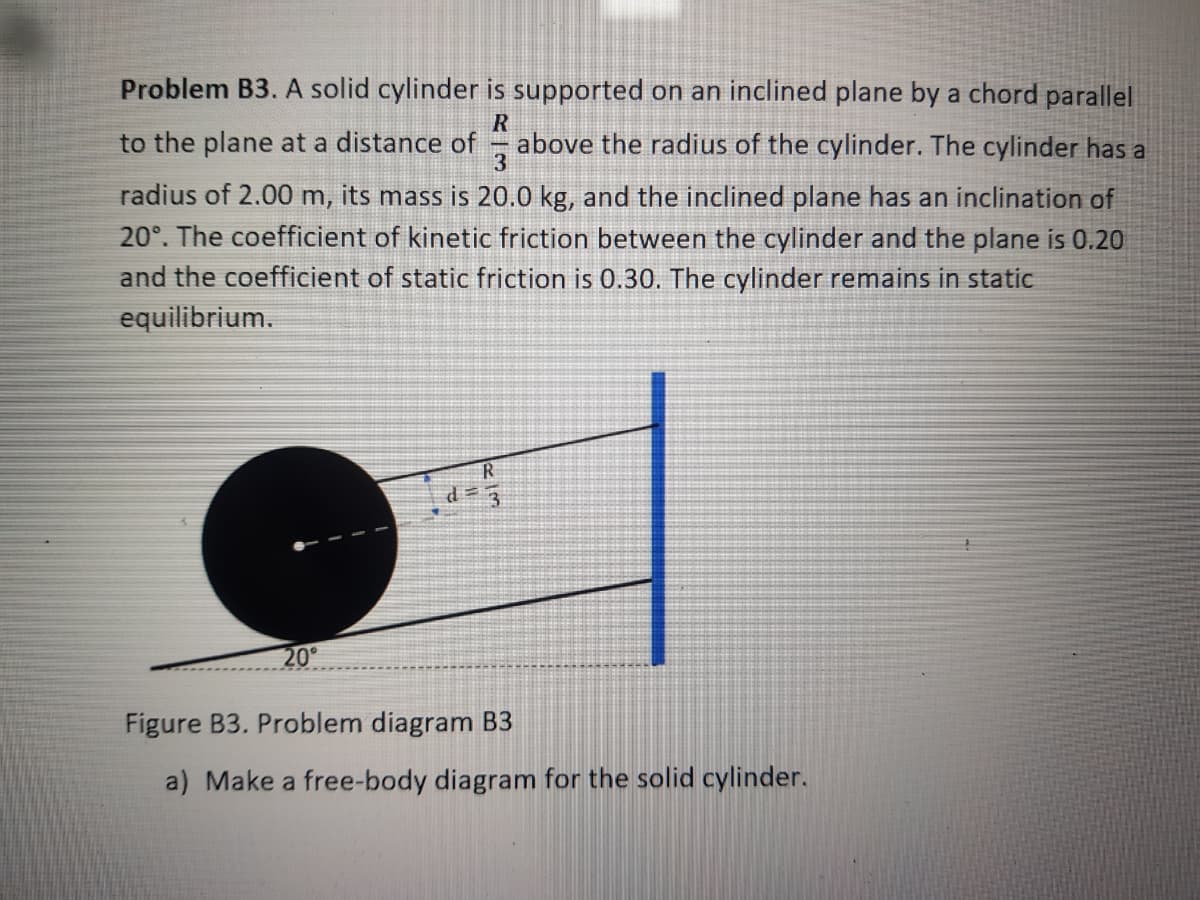 Problem B3. A solid cylinder is supported on an inclined plane by a chord parallel
to the plane at a distance of
above the radius of the cylinder. The cylinder has a
radius of 2.00 m, its mass is 20.0 kg, and the inclined plane has an inclination of
20°. The coefficient of kinetic friction between the cylinder and the plane is 0.20
and the coefficient of static friction is 0.30. The cylinder remains in static
equilibrium.
20
Figure B3. Problem diagram B3
a) Make a free-body diagram for the solid cylinder.
