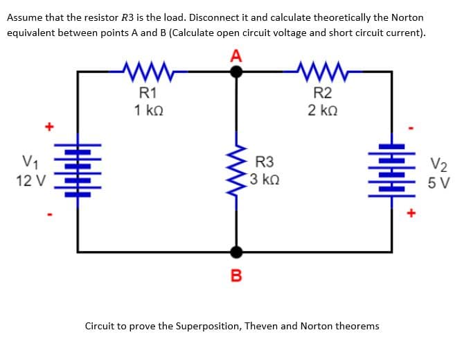 Assume that the resistor R3 is the load. Disconnect it and calculate theoretically the Norton
equivalent between points A and B (Calculate open circuit voltage and short circuit current).
A
V1
12 V
R1
1 ΚΩ
R3
3 ΚΩ
B
R2
2 ΚΩ
Hala
Circuit to prove the Superposition, Theven and Norton theorems
V2
5 V