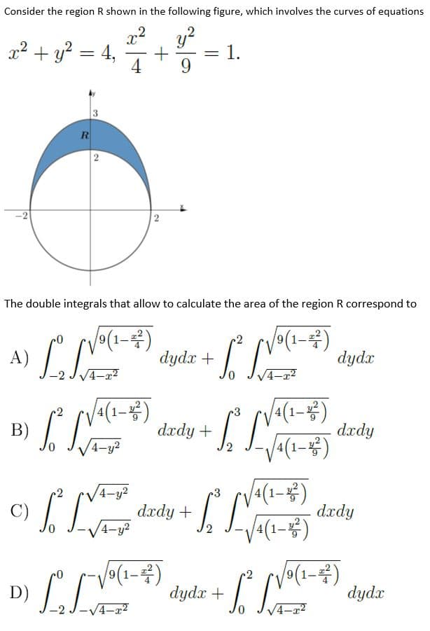 Consider the region R shown in the following figure, which involves the curves of equations
x2 + y? = 4,
4
y?
1.
%3D
%3D
-
9
R
2
-2
2
The double integrals that allow to calculate the area of the region R correspond to
A)
-2 JV4-x?
1-4)
dydx
dyda + J
1-몽)
dxdy
(1-#)
B)
dxdy +
4-y2
dzdy + , L-)
a(1-)
dxdy
4-y2
4-y?
4(1=)
V(1-4)
dydx + .
9(1-
D)
-2 J-V4-a2
dydx
V4-a2
