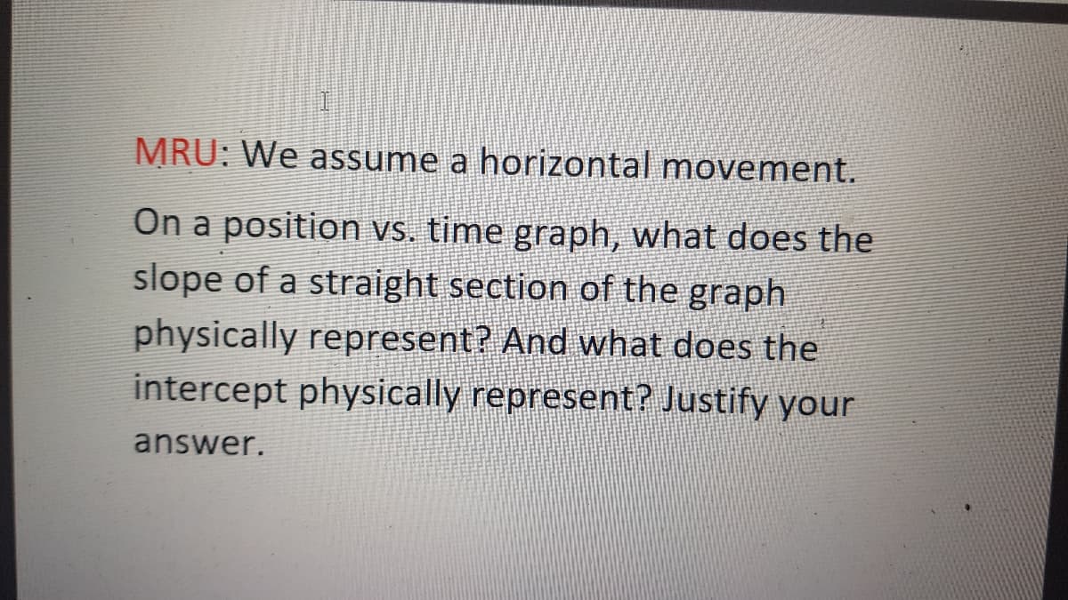 MRU: We assume a horizontal movement.
On a position vs. time graph, what does the
slope of a straight section of the graph
physically represent? And what does the
intercept physically represent? Justify your
answer.
