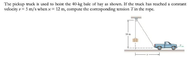 The pickup truck is used to hoist the 40-kg bale of hay as shown. If the truck has reached a constant
velocity v = 5 m/s when x = 12 m, compute the corresponding tension Tin the rope.
16 m
