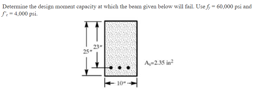 Determine the design moment capacity at which the beam given below will fail. Use f = 60,000 psi and
f'c = 4,000 psi.
23"
25"
A=2.35 in?
10"
