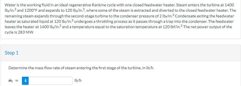 Water is the working fluid in an ideal regenerative Rankine cycle with one closed feedwater heater. Steam enters the turbine at 1400
lb-/in.² and 1200°F and expands to 120 lb-/in.2, where some of the steam is extracted and diverted to the closed feedwater heater. The
remaining steam expands through the second-stage turbine to the condenser pressure of 2 lb-/in.² Condensate exiting the feedwater
heater as saturated liquid at 120 lb-/in.² undergoes a throttling process as it passes through a trap into the condenser. The feedwater
leaves the heater at 1400 lb/in.² and a temperature equal to the saturation temperature at 120 lbf/in.² The net power output of the
cycle is 283 MW.
Step 1
Determine the mass flow rate of steam entering the first stage of the turbine, in lb/h.
m₁ =
i
lb/h