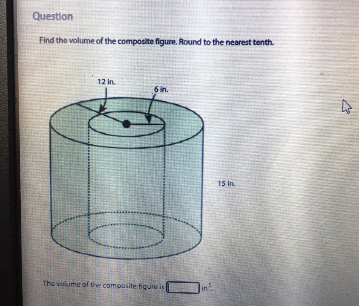 Question
Find the volume of the composite figure. Round to the nearest tenth.
12 in.
6 in.
15 in.
The volume of the composite figure is
in
