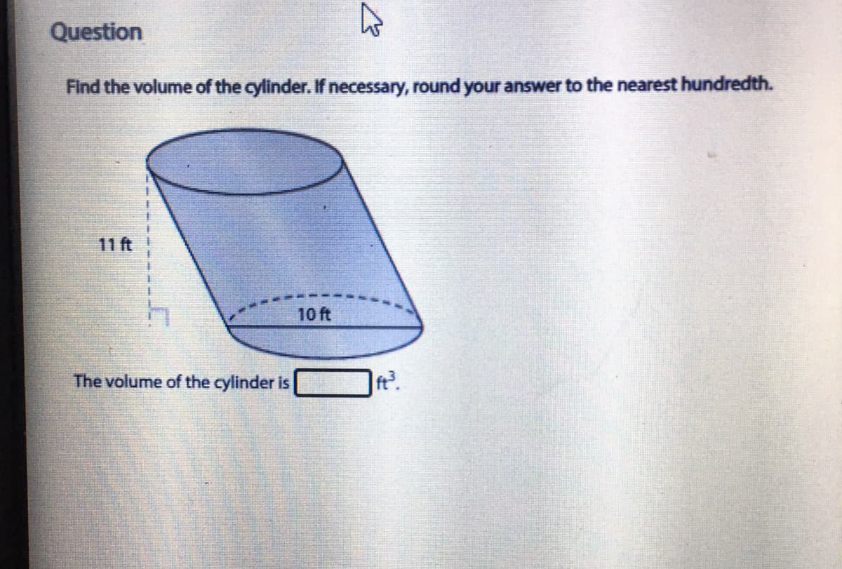 Question
Find the volume of the cylinder. If necessary, round your answer to the nearest hundredth.
11 ft
10 ft
The volume of the cylinder is
ft?.

