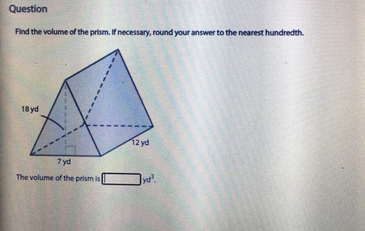 Question
Find the volume of the prism. If necessary, round your answer to the nearest hundredth.
18 yd
12 yd
7 yd
The volume of the prism is
yd.
