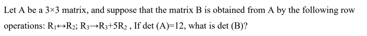 Let A be a 3×3 matrix, and suppose that the matrix B is obtained from A by the following row
operations: R1+R2; R3→R3+5R2 , If det (A)=12, what is det (B)?
