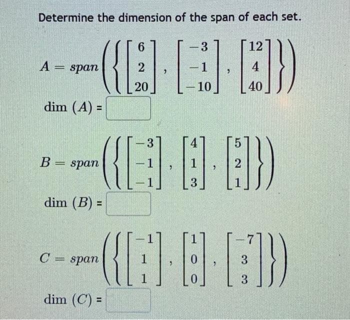 Determine the dimension of the span of each set.
6
3
12
-
A = span
({0})
2
-
-1
4
20
10
40
dim (A) =
3
5
B = span
(E)-8-8))
1
1
2
3
dim (B) =
Cspan
(E-BE))
1
0
3
1
0
3
dim (C) =