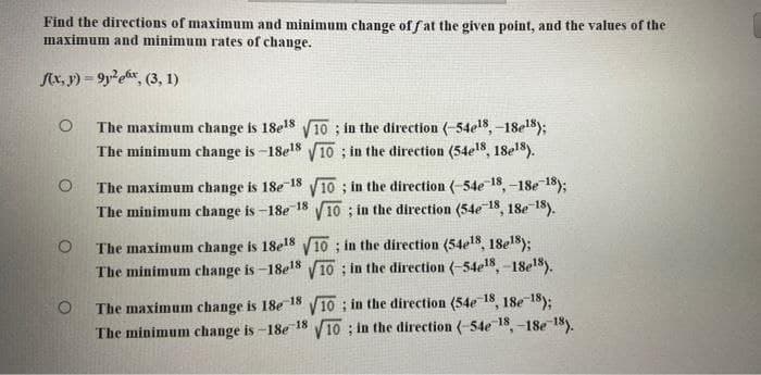 Find the directions of maximum and minimum change of fat the given point, and the values of the
maximum and minimum rates of change.
f(x, y)=9y²ex, (3, 1)
O The maximum change is 18e¹8 √10; in the direction (-54e¹8, -18e¹8);
The minimum change is-18e¹8 √10; in the direction (54e18, 18e¹8).
The maximum change is 18e-18 √10; in the direction (-54e-18, -18e-18);
The minimum change is-18e-18 √10; in the direction (54e-18, 18e-18).
O
The maximum change is 18e¹8 √10; in the direction (54e¹8, 18e¹8);
The minimum change is-18e¹8 √10; in the direction (-54e18, -18e¹8).
The maximum change is 18e-18 √10; in the direction (54e-18, 18e-18);
The minimum change is-18e-18 √10; in the direction (-54e-18, -18e-18).