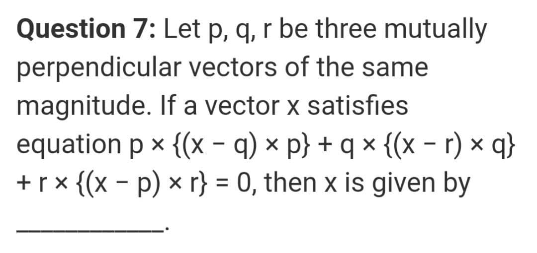 Question 7: Let p, q, r be three mutually
perpendicular vectors of the same
magnitude. If a vector x satisfies
equation p x {(x - q) × p} + q × {(x - r) x q}
+r x {(x - p) × r} = 0, then x is given by
