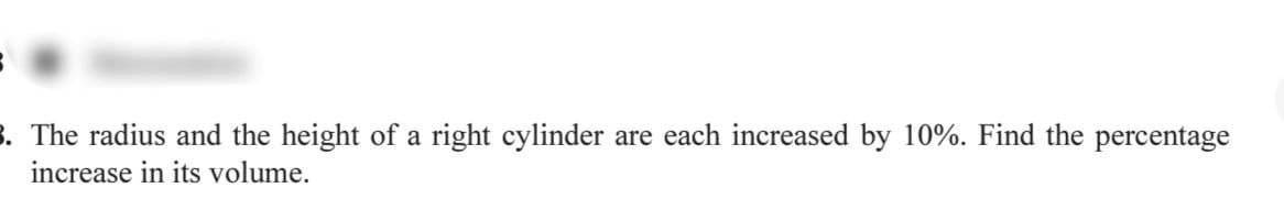 3. The radius and the height of a right cylinder are each increased by 10%. Find the percentage
increase in its volume.
