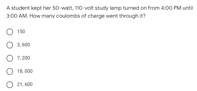 A student kept her 50-watt, 110-volt study lamp turned on from 4:00 PM until
3:00 AM. How many coulombs of charge went through it?
150
3, 600
O 7, 200
O 18, 000
О 21,600
