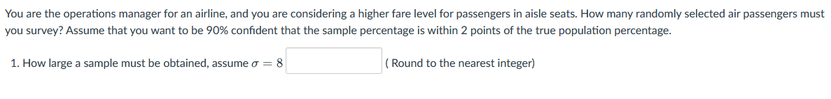 You are the operations manager for an airline, and you are considering a higher fare level for passengers in aisle seats. How many randomly selected air passengers must
you survey? Assume that you want to be 90% confident that the sample percentage is within 2 points of the true population percentage.
1. How large a sample must be obtained, assume o = 8
( Round to the nearest integer)
