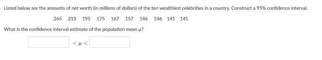 Listed below are the amounts of net worth (in millions of dollars) of the ten wealthiest celebrities in a country. Construct a 95% confidence interval.
265
213
195
175
167
157
146
146 141 141
What is the confidence interval estimate of the population mean u?
< µ <
